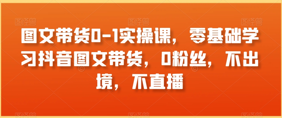 图文带货0-1实操课，零基础学习抖音图文带货，0粉丝，不出境，不直播插图