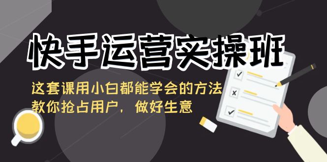 (8763期)快手运营实操班,这套课用小白都能学会的方法教你抢占用户,做好生意