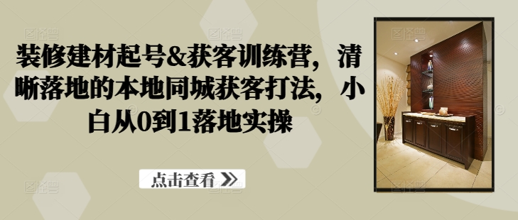 装修建材起号&获客训练营，清晰落地的本地同城获客打法，小白从0到1落地实操