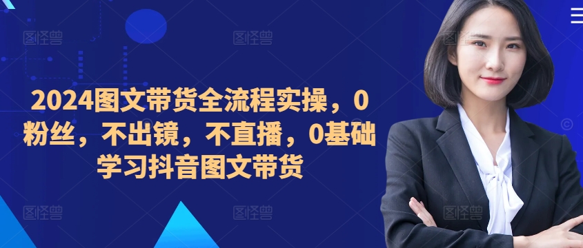 2024图文带货全流程实操，0粉丝，不出镜，不直播，0基础学习抖音图文带货